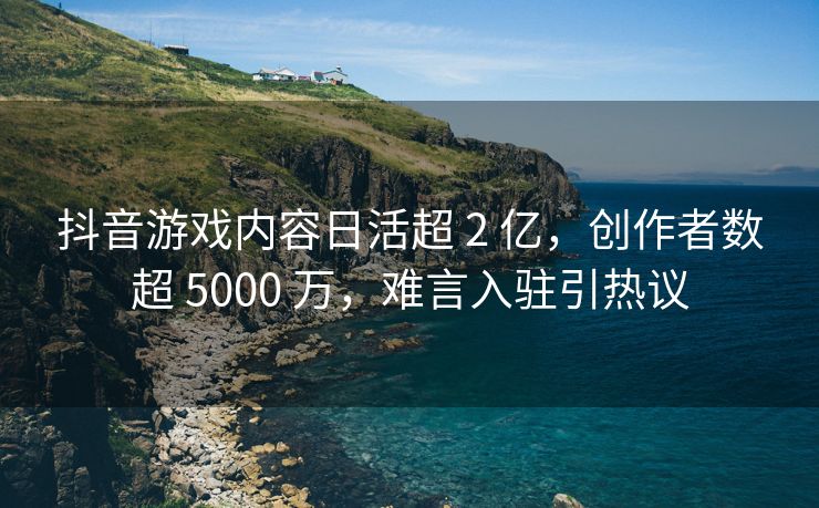 抖音游戏内容日活超 2 亿，创作者数超 5000 万，难言入驻引热议