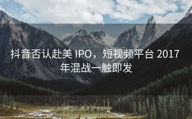 抖音否认赴美 IPO，短视频平台 2017 年混战一触即发