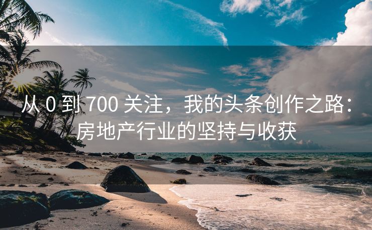 从 0 到 700 关注，我的头条创作之路：房地产行业的坚持与收获