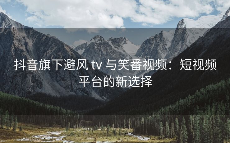 抖音旗下避风 tv 与笑番视频：短视频平台的新选择