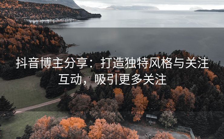 抖音博主分享：打造独特风格与关注互动，吸引更多关注