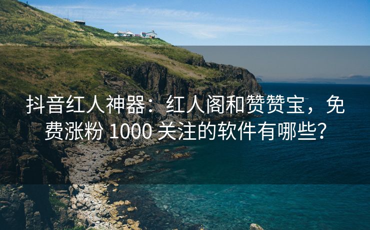 抖音红人神器：红人阁和赞赞宝，免费涨粉 1000 关注的软件有哪些？