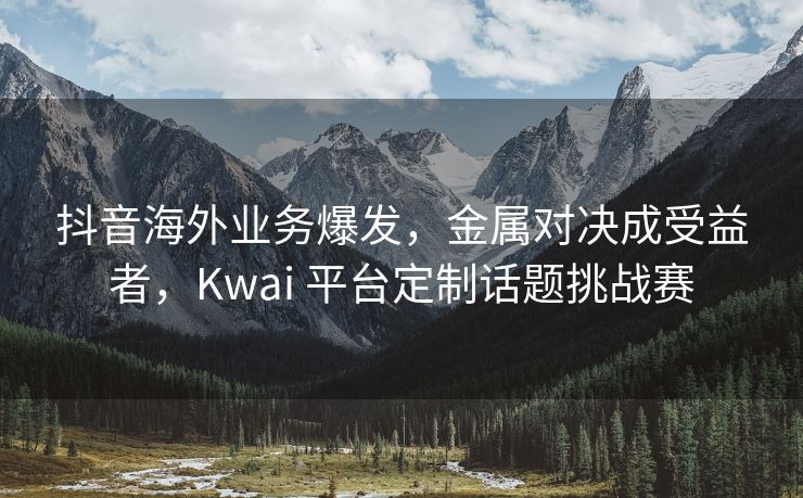 抖音海外业务爆发，金属对决成受益者，Kwai 平台定制话题挑战赛