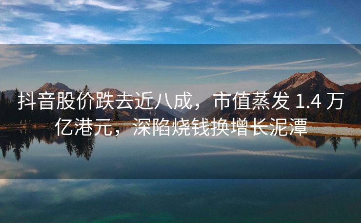 抖音股价跌去近八成，市值蒸发 1.4 万亿港元，深陷烧钱换增长泥潭