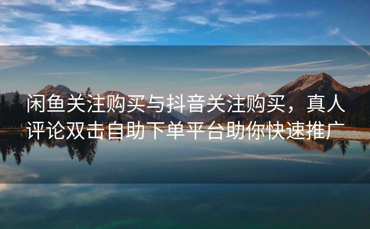 闲鱼关注购买与抖音关注购买，真人评论双击自助下单平台助你快速推广