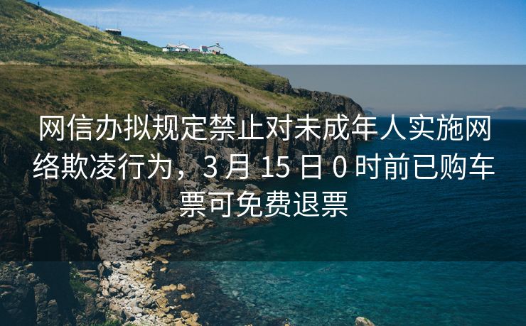 网信办拟规定禁止对未成年人实施网络欺凌行为，3 月 15 日 0 时前已购车票可免费退票