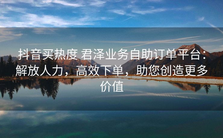 抖音买热度 君泽业务自助订单平台：解放人力，高效下单，助您创造更多价值