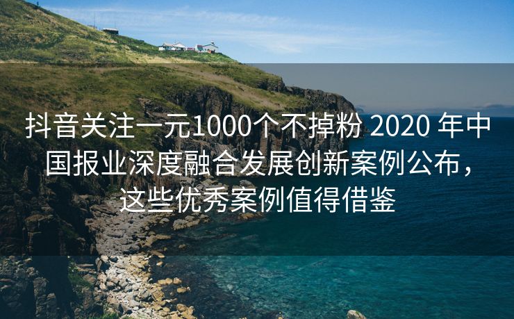 抖音关注一元1000个不掉粉 2020 年中国报业深度融合发展创新案例公布，这些优秀案例值得借鉴