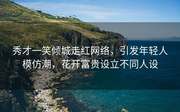 秀才一笑倾城走红网络，引发年轻人模仿潮，花开富贵设立不同人设