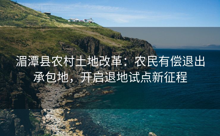 湄潭县农村土地改革：农民有偿退出承包地，开启退地试点新征程