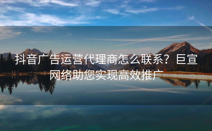 抖音广告运营代理商怎么联系？巨宣网络助您实现高效推广