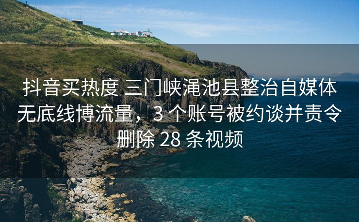 抖音买热度 三门峡渑池县整治自媒体无底线博流量，3 个账号被约谈并责令删除 28 条视频