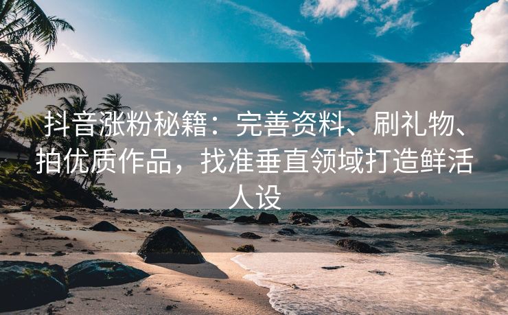 抖音涨粉秘籍：完善资料、刷礼物、拍优质作品，找准垂直领域打造鲜活人设