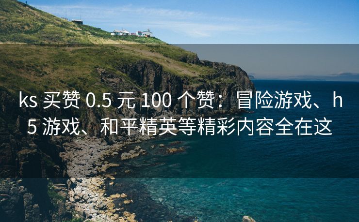 ks 买赞 0.5 元 100 个赞：冒险游戏、险游戏h5 游戏、和平和平精英等精彩内容全在这