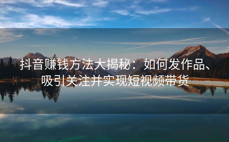 抖音赚钱方法大揭秘：如何发作品、吸引关注并实现短视频带货