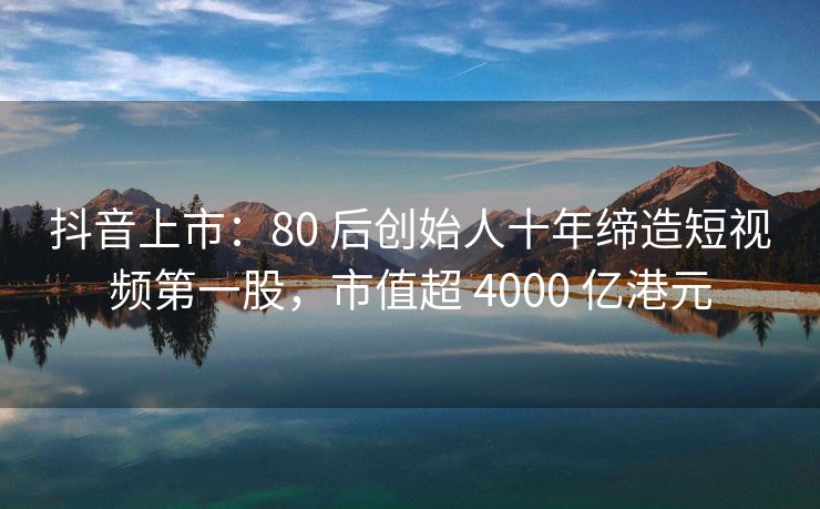 抖音上市：80 后创始人十年缔造短视频第一股，市值超 4000 亿港元