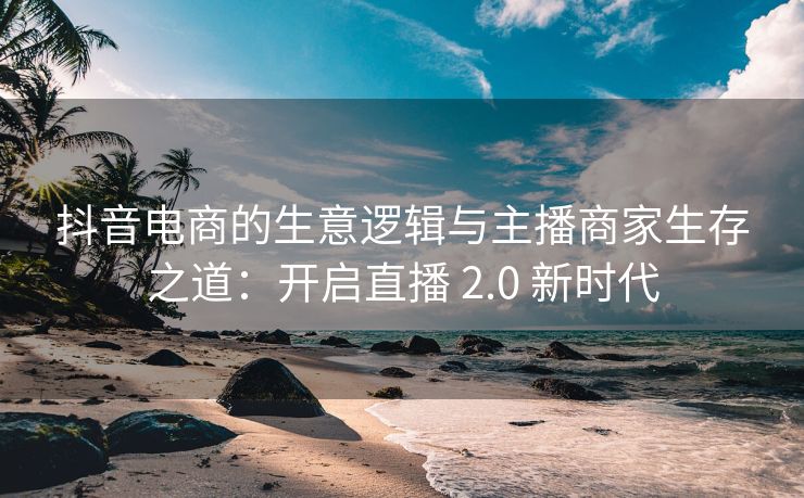 抖音电商的生意逻辑与主播商家生存之道：开启直播 2.0 新时代