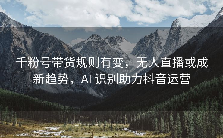 千粉号带货规则有变，无人直播或成新趋势，AI 识别助力抖音运营