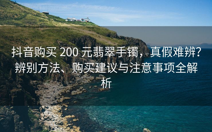 抖音购买 200 元翡翠手镯，真假难辨？辨别方法、购买建议与注意事项全解析