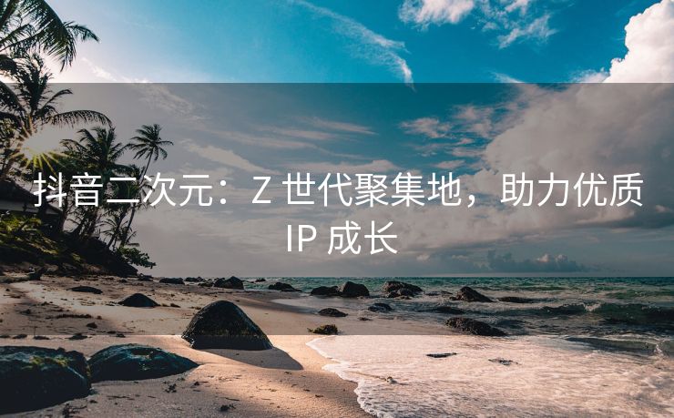 抖音二次元：Z 世代聚集地，助力优质 IP 成长