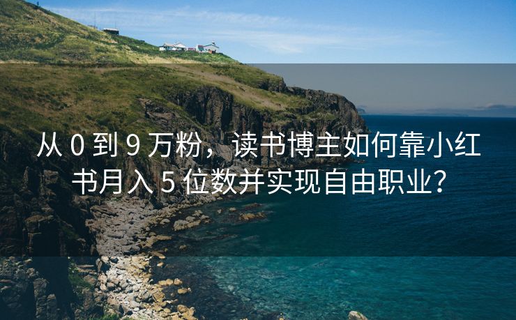 从 0 到 9 万粉，读书博主如何靠小红书月入 5 位数并实现自由职业？