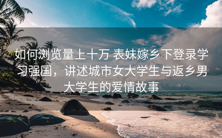 如何浏览量上十万 表妹嫁乡下登录学习强国，讲述城市女大学生与返乡男大学生的爱情故事