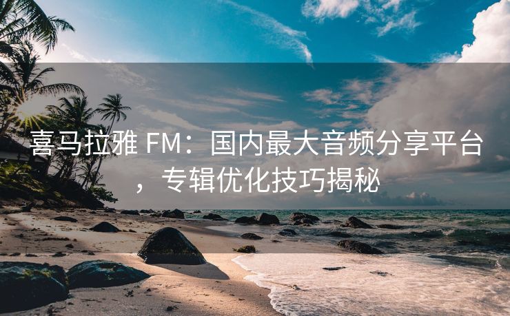 喜马拉雅 FM：国内最大音频分享平台，专辑优化技巧揭秘