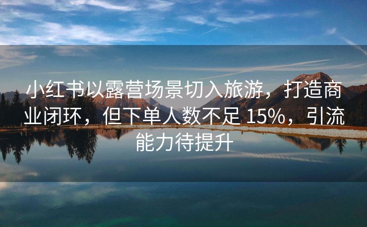 小红书以露营场景切入旅游，打造商业闭环，但下单人数不足 15%，引流能力待提升