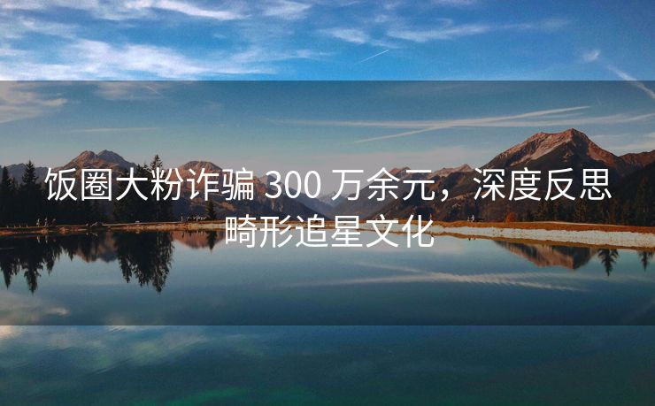 饭圈大粉诈骗 300 万余元，大粉度反深度反思畸形追星文化