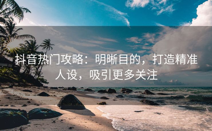 抖音热门攻略：明晰目的，打造精准人设，吸引更多关注