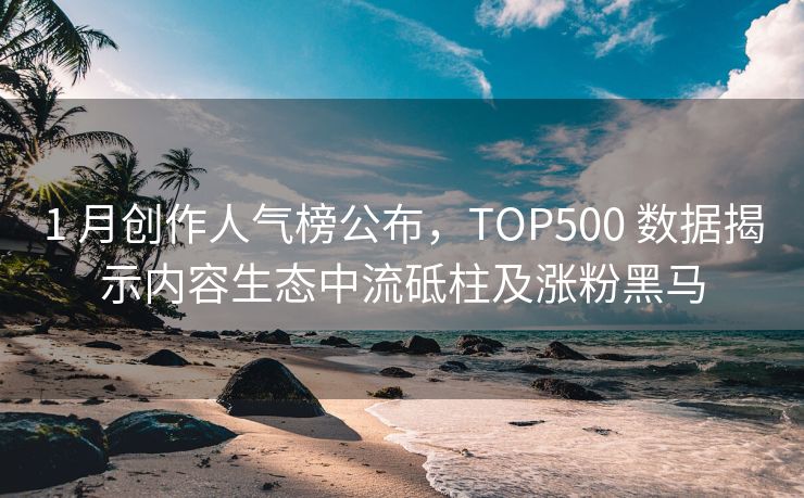 1 月创作人气榜公布，TOP500 数据揭示内容生态中流砥柱及涨粉黑马