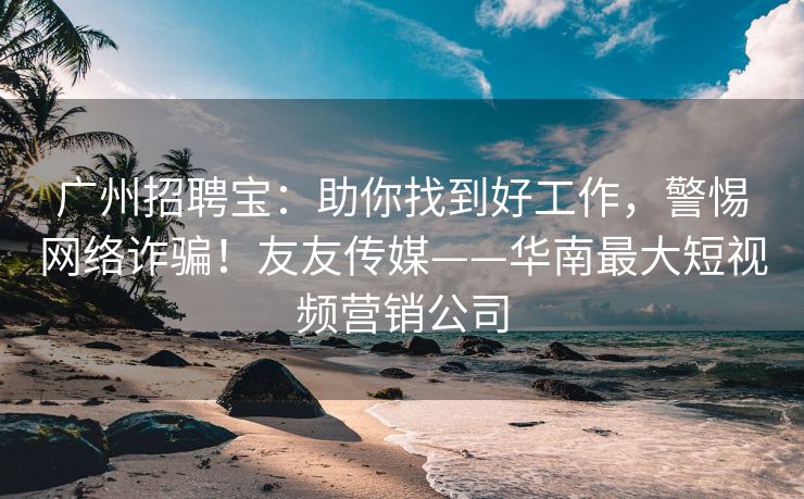 广州招聘宝：助你找到好工作，警惕网络诈骗！友友传媒——华南最大短视频营销公司