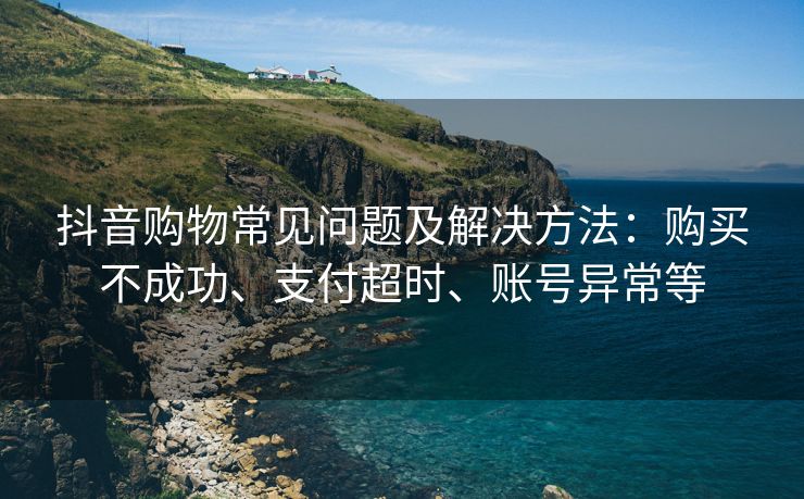 抖音购物常见问题及解决方法：购买不成功、支付账号支付超时、账号异常等