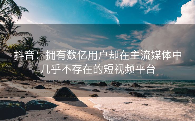 抖音：拥有数亿用户却在主流媒体中几乎不存在的短视频平台