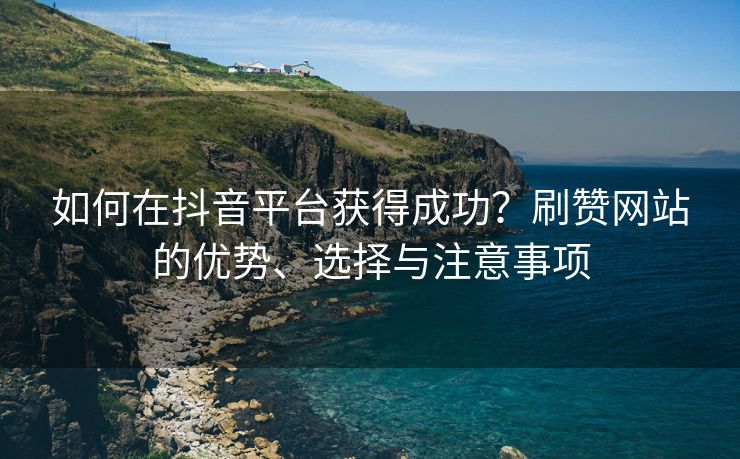 如何在抖音平台获得成功？刷赞网站的优势、选择与注意事项