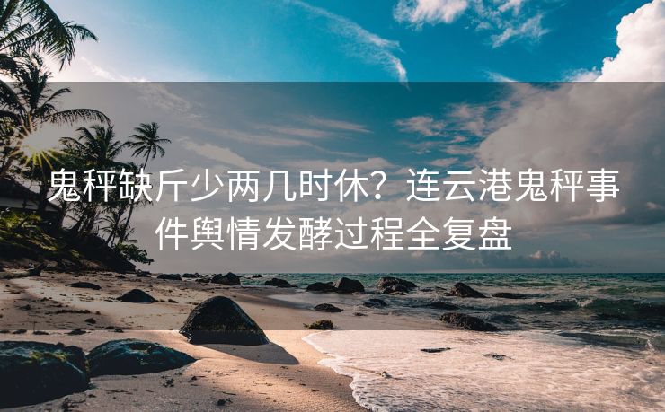 鬼秤缺斤少两几时休？连云港鬼秤事件舆情发酵过程全复盘