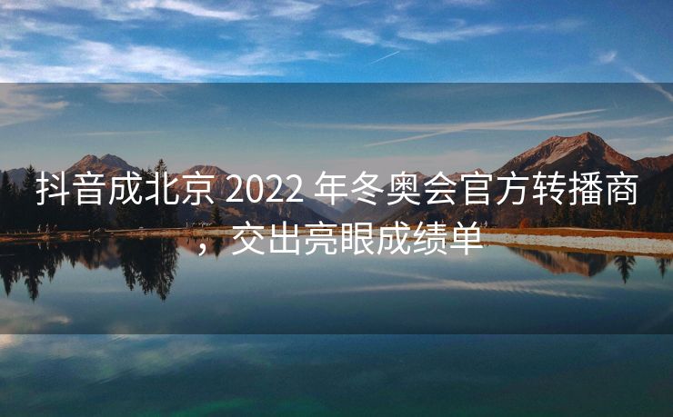 抖音成北京 2022 年冬奥会官方转播商，交出亮眼成绩单