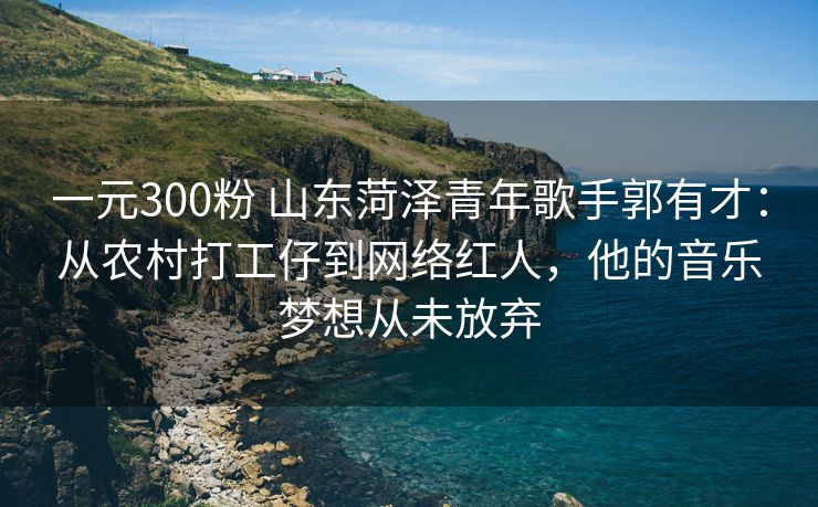 一元300粉 山东菏泽青年歌手郭有才：从农村打工仔到网络红人，他的音乐梦想从未放弃