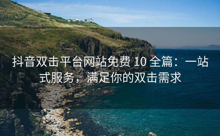 抖音双击平台网站免费 10 全篇：一站式服务，满足你的双击需求