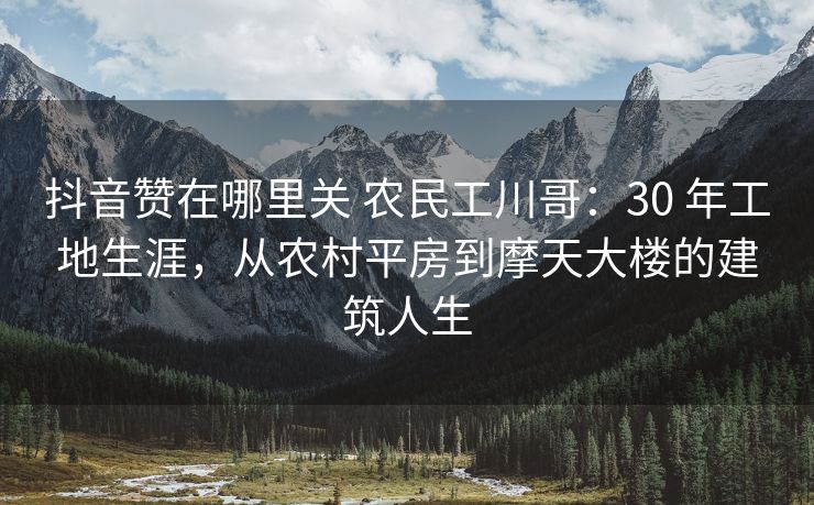 抖音赞在哪里关 农民工川哥：30 年工地生涯，从农村平房到摩天大楼的建筑人生