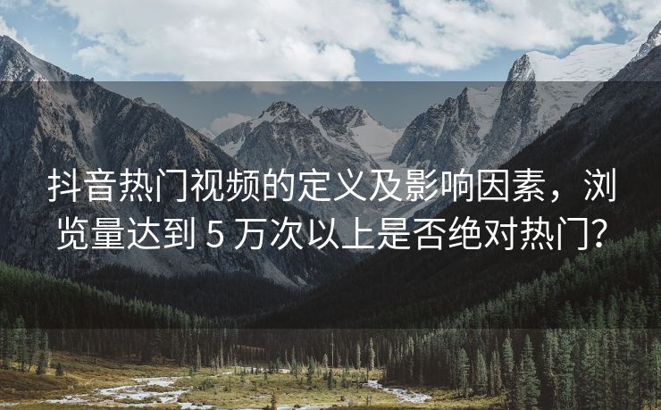 抖音热门视频的定义及影响因素，浏览量达到 5 万次以上是否绝对热门？