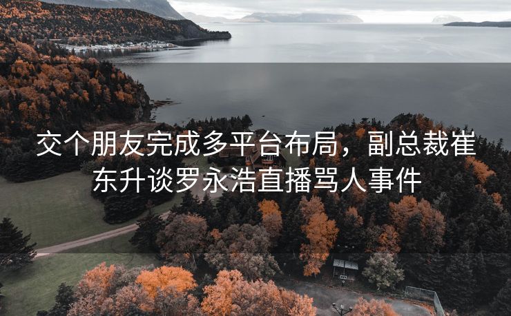 交个朋友完成多平台布局，副总裁崔东升谈罗永浩直播骂人事件