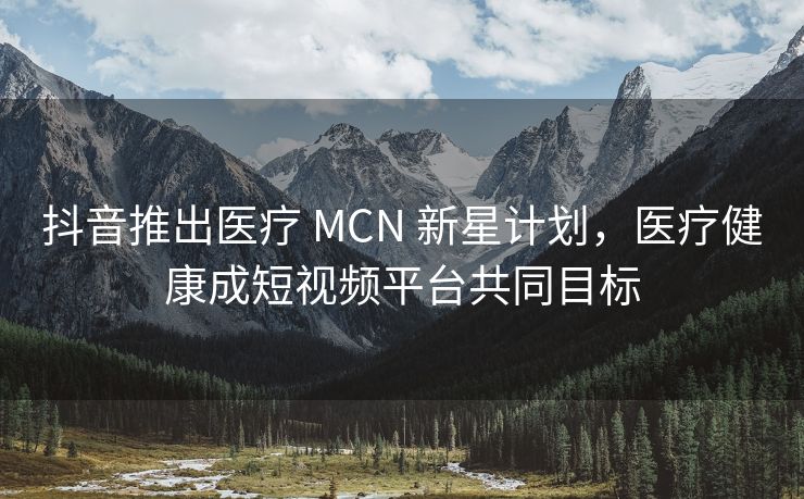 抖音推出医疗 MCN 新星计划，医疗健康成短视频平台共同目标