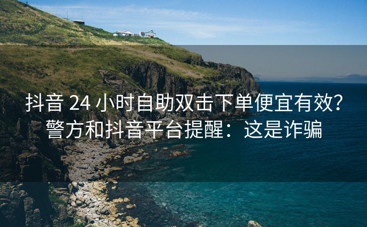 抖音 24 小时自助双击下单便宜有效？警方和抖音平台提醒：这是诈骗