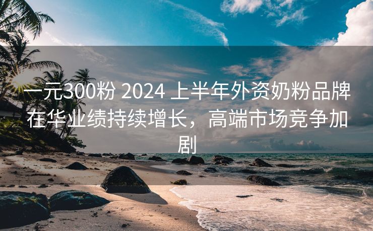 一元300粉 2024 上半年外资奶粉品牌在华业绩持续增长，高端市场竞争加剧