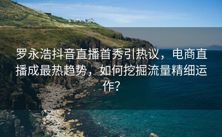 罗永浩抖音直播首秀引热议，电商直播成最热趋势，如何挖掘流量精细运作？