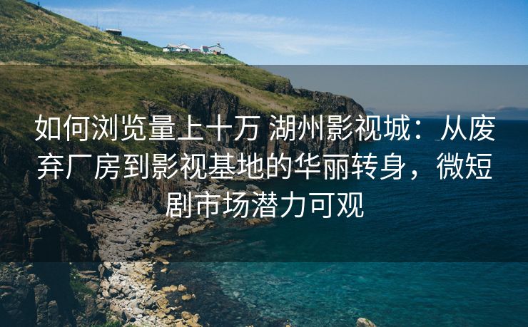 如何浏览量上十万 湖州影视城：从废弃厂房到影视基地的华丽转身，微短剧市场潜力可观