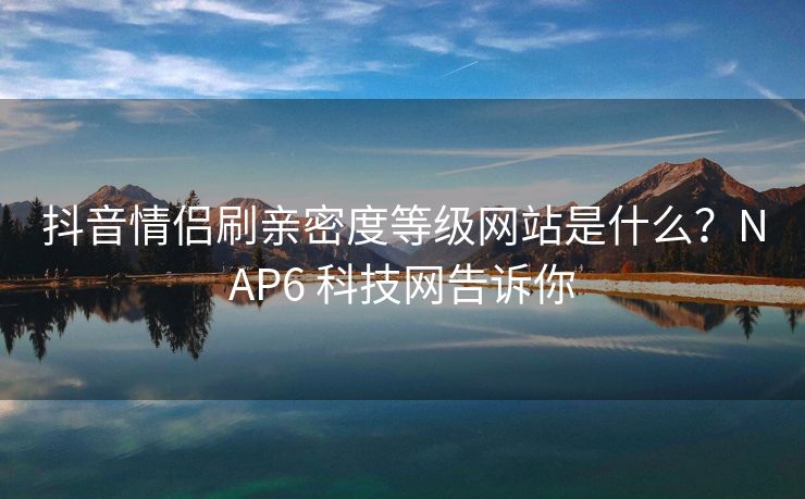 抖音情侣刷亲密度等级网站是什么？NAP6 科技网告诉你