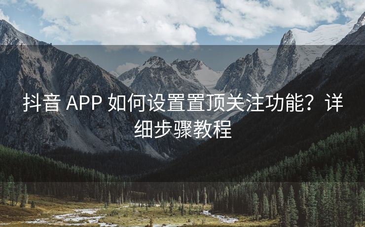 抖音 APP 如何设置置顶关注功能？详细步骤教程