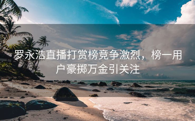 罗永浩直播打赏榜竞争激烈，榜一用户豪掷万金引关注